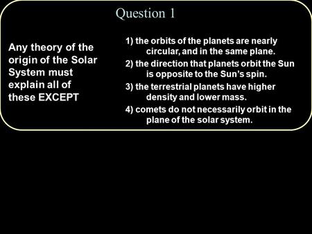 Question 1 Any theory of the origin of the Solar System must explain all of these EXCEPT 1) the orbits of the planets are nearly circular, and in the same.