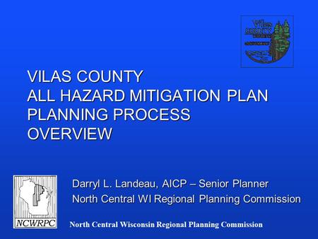 North Central Wisconsin Regional Planning Commission VILAS COUNTY ALL HAZARD MITIGATION PLAN PLANNING PROCESS OVERVIEW Darryl L. Landeau, AICP – Senior.