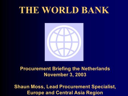THE WORLD BANK Procurement Briefing the Netherlands November 3, 2003 Shaun Moss, Lead Procurement Specialist, Europe and Central Asia Region.