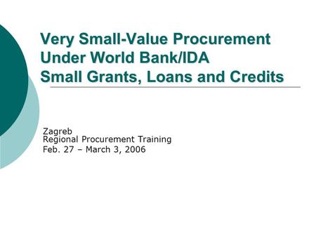 Very Small-Value Procurement Under World Bank/IDA Small Grants, Loans and Credits Zagreb Regional Procurement Training Feb. 27 – March 3, 2006.
