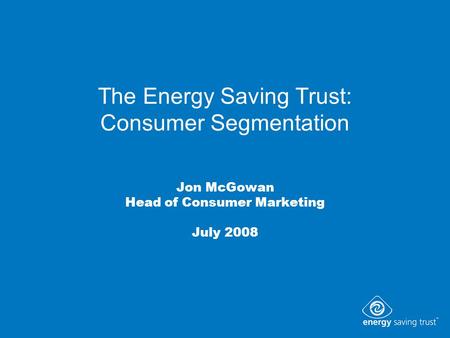The Energy Saving Trust: Consumer Segmentation Jon McGowan Head of Consumer Marketing July 2008.