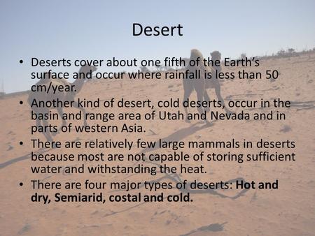Desert Deserts cover about one fifth of the Earth’s surface and occur where rainfall is less than 50 cm/year.  Another kind of desert, cold deserts, occur.