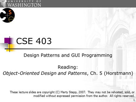 1 CSE 403 Design Patterns and GUI Programming Reading: Object-Oriented Design and Patterns, Ch. 5 (Horstmann) These lecture slides are copyright (C) Marty.
