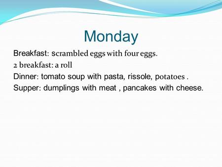 Monday Breakfast : s crambled eggs with four eggs. 2 breakfast: a roll Dinner : tomato soup with pasta, rissole, p otatoes. Supper : dumplings with meat,
