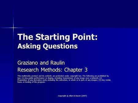 Copyright © Allyn & Bacon (2007) The Starting Point: Asking Questions Graziano and Raulin Research Methods: Chapter 3 This multimedia product and its contents.