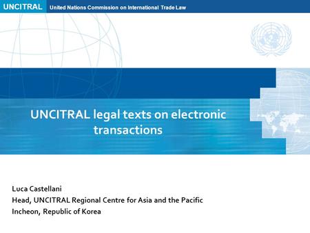 UNCITRAL United Nations Commission on International Trade Law UNCITRAL legal texts on electronic transactions Luca Castellani Head, UNCITRAL Regional Centre.