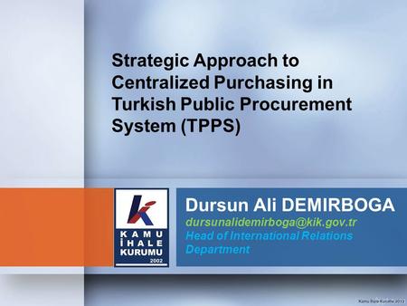 Strategic Approach to Centralized Purchasing in Turkish Public Procurement System (TPPS) Dursun Ali DEMIRBOGA dursunalidemirboga@kik.gov.tr Head of International.