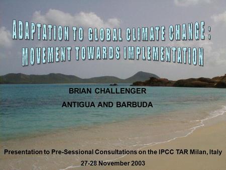 Presentation to Pre-Sessional Consultations on the IPCC TAR Milan, Italy 27-28 November 2003 BRIAN CHALLENGER ANTIGUA AND BARBUDA.