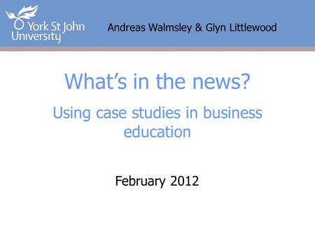 Andreas Walmsley & Glyn Littlewood What’s in the news? Using case studies in business education February 2012.