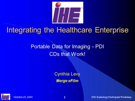 October 25, 2004IHE Radiology Participant Workshop 1 Integrating the Healthcare Enterprise Portable Data for Imaging - PDI CDs that Work! Cynthia Levy.
