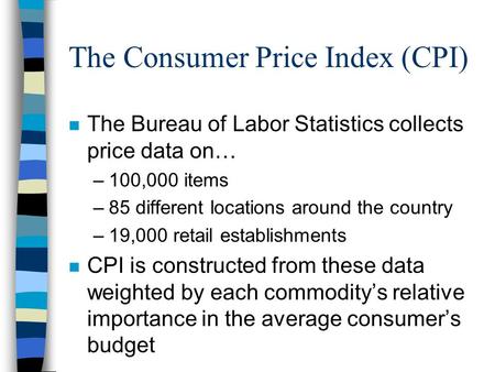 The Consumer Price Index (CPI) n The Bureau of Labor Statistics collects price data on… –100,000 items –85 different locations around the country –19,000.