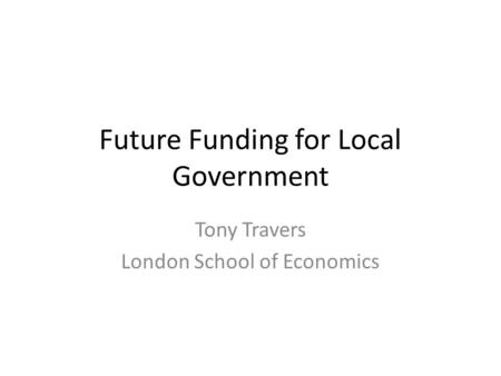 Future Funding for Local Government Tony Travers London School of Economics.