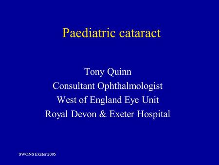 SWONS Exeter 2005 Paediatric cataract Tony Quinn Consultant Ophthalmologist West of England Eye Unit Royal Devon & Exeter Hospital.