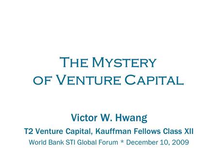 The Mystery of Venture Capital Victor W. Hwang T2 Venture Capital, Kauffman Fellows Class XII World Bank STI Global Forum * December 10, 2009.