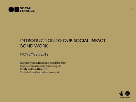 INTRODUCTION TO OUR SOCIAL IMPACT BOND WORK Jane Newman, International Director NOVEMBER 2012 Emily Bolton, Director
