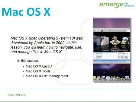 Mac OS X (Mac Operating System 10) was developed by Apple Inc. in 2002. In this lesson, you will learn how to navigate, use, and manage files in Mac OS.
