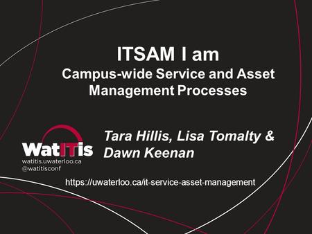 ITSAM I am Campus-wide Service and Asset Management Processes Tara Hillis, Lisa Tomalty & Dawn Keenan https://uwaterloo.ca/it-service-asset-management.