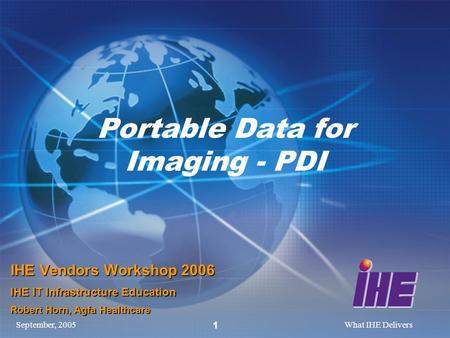 September, 2005What IHE Delivers 1 Portable Data for Imaging - PDI IHE Vendors Workshop 2006 IHE IT Infrastructure Education Robert Horn, Agfa Healthcare.