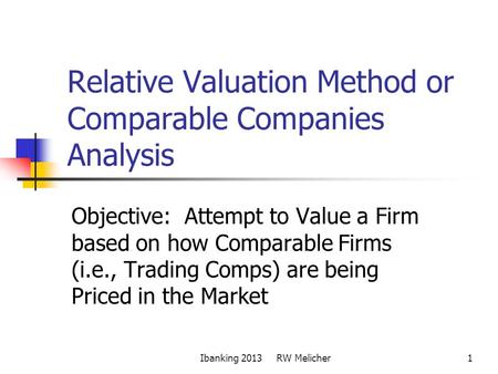 1 Relative Valuation Method or Comparable Companies Analysis Objective: Attempt to Value a Firm based on how Comparable Firms (i.e., Trading Comps) are.