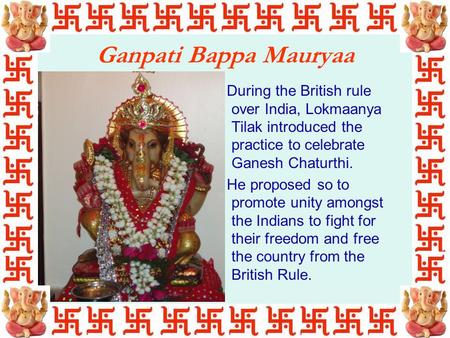 Ganpati Bappa Mauryaa During the British rule over India, Lokmaanya Tilak introduced the practice to celebrate Ganesh Chaturthi. He proposed so to promote.