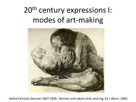 20 th century expressions I: modes of art-making Kathe Kollwitz, German 1867-1945, Woman with dead child, etching, 42 x 48cm, 1903.