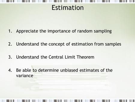 Estimation 1.Appreciate the importance of random sampling 2.Understand the concept of estimation from samples 3.Understand the Central Limit Theorem 4.Be.