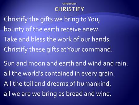 OFFERTORY CHRISTIFY Christify the gifts we bring to You, bounty of the earth receive anew. Take and bless the work of our hands. Christify these gifts.