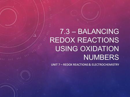 7.3 – BALANCING REDOX REACTIONS USING OXIDATION NUMBERS UNIT 7 – REDOX REACTIONS & ELECTROCHEMISTRY.