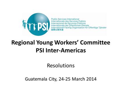 Regional Young Workers’ Committee PSI Inter-Americas Resolutions Guatemala City, 24-25 March 2014.