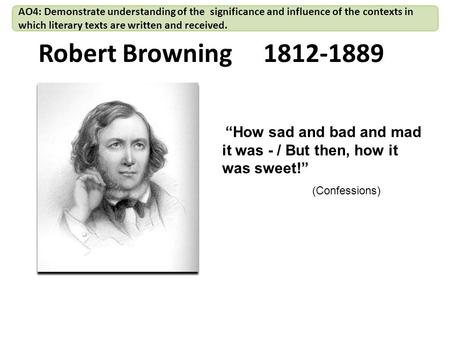 Robert Browning 1812-1889 “How sad and bad and mad it was - / But then, how it was sweet!” (Confessions) AO4: Demonstrate understanding of the significance.