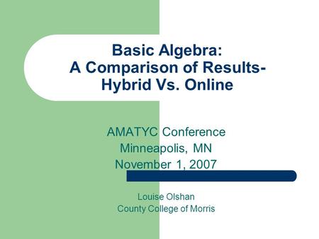 Basic Algebra: A Comparison of Results- Hybrid Vs. Online AMATYC Conference Minneapolis, MN November 1, 2007 Louise Olshan County College of Morris.