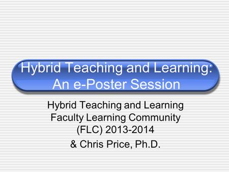 Hybrid Teaching and Learning: An e-Poster Session Hybrid Teaching and Learning Faculty Learning Community (FLC) 2013-2014 & Chris Price, Ph.D.