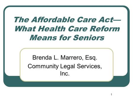 1 The Affordable Care Act— What Health Care Reform Means for Seniors Brenda L. Marrero, Esq. Community Legal Services, Inc.
