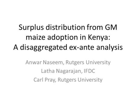Surplus distribution from GM maize adoption in Kenya: A disaggregated ex-ante analysis Anwar Naseem, Rutgers University Latha Nagarajan, IFDC Carl Pray,