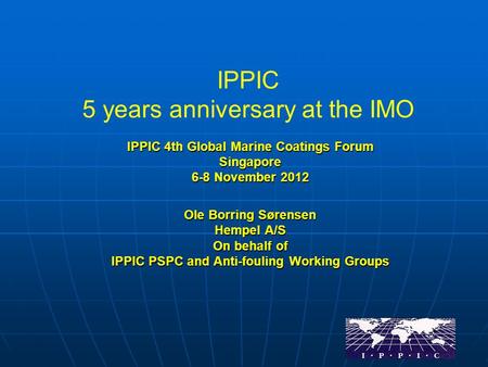 IPPIC 5 years anniversary at the IMO IPPIC 4th Global Marine Coatings Forum Singapore 6-8 November 2012 Ole Borring Sørensen Hempel A/S On behalf of IPPIC.