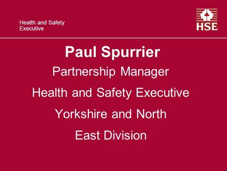 Health and Safety Executive Paul Spurrier Partnership Manager Health and Safety Executive Yorkshire and North East Division.
