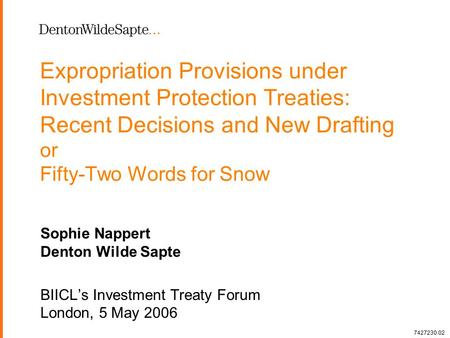 1 Expropriation Provisions under Investment Protection Treaties: Recent Decisions and New Drafting or Fifty-Two Words for Snow Sophie Nappert Denton Wilde.