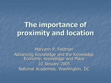 The importance of proximity and location Maryann P. Feldman Advancing Knowledge and the Knowledge Economy: Knowledge and Place 10 January 2005 National.