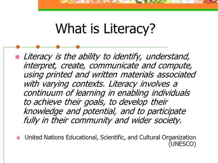What is Literacy? Literacy is the ability to identify, understand, interpret, create, communicate and compute, using printed and written materials associated.