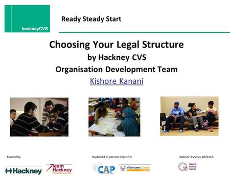 Ready Steady Start Choosing Your Legal Structure by Hackney CVS Organisation Development Team Kishore Kanani Funded byOrganised in partnership with:Hackney.