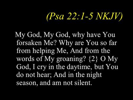 (Psa 22:1-5 NKJV) My God, My God, why have You forsaken Me? Why are You so far from helping Me, And from the words of My groaning? {2} O My God, I cry.