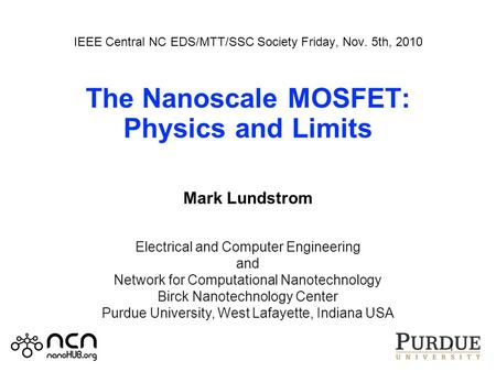 IEEE Central NC EDS/MTT/SSC Society Friday, Nov. 5th, 2010 The Nanoscale MOSFET: Physics and Limits Mark Lundstrom 1 Electrical and Computer Engineering.