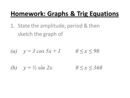 Homework: Graphs & Trig Equations 1.State the amplitude, period & then sketch the graph of (a) y = 3 cos 5x + 10 ≤ x ≤ 90 (b)y = ½ sin 2x0 ≤ x ≤ 360.