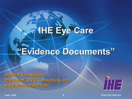 June, 2006What IHE Delivers 1 Donald Van Syckle President, DVS Consulting, Inc. www.dvsconsult.com IHE Eye Care “Evidence Documents”