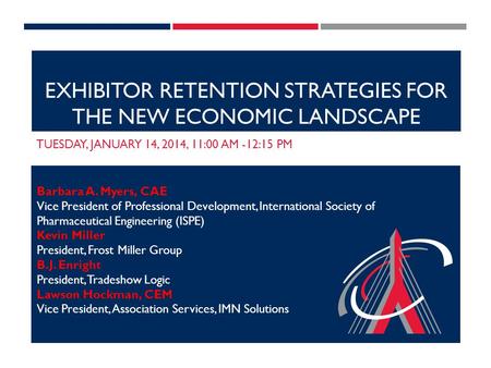 EXHIBITOR RETENTION STRATEGIES FOR THE NEW ECONOMIC LANDSCAPE TUESDAY, JANUARY 14, 2014, 11:00 AM -12:15 PM Barbara A. Myers, CAE Vice President of Professional.