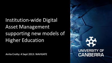 Institution-wide Digital Asset Management supporting new models of Higher Education Anita Crotty: 4 Sept 2013: NAVIGATE.