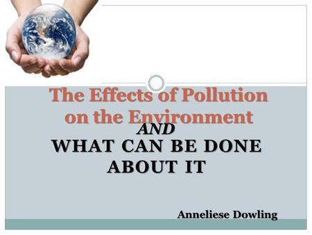 WHAT CAN BE DONE ABOUT IT The Effects of Pollution on the Environment AND Anneliese Dowling.