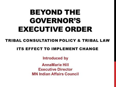 BEYOND THE GOVERNOR’S EXECUTIVE ORDER TRIBAL CONSULTATION POLICY & TRIBAL LAW ITS EFFECT TO IMPLEMENT CHANGE Introduced by AnnaMarie Hill Executive Director.