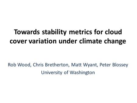 Towards stability metrics for cloud cover variation under climate change Rob Wood, Chris Bretherton, Matt Wyant, Peter Blossey University of Washington.
