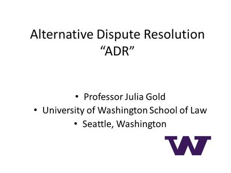 Alternative Dispute Resolution “ADR ” Professor Julia Gold University of Washington School of Law Seattle, Washington.